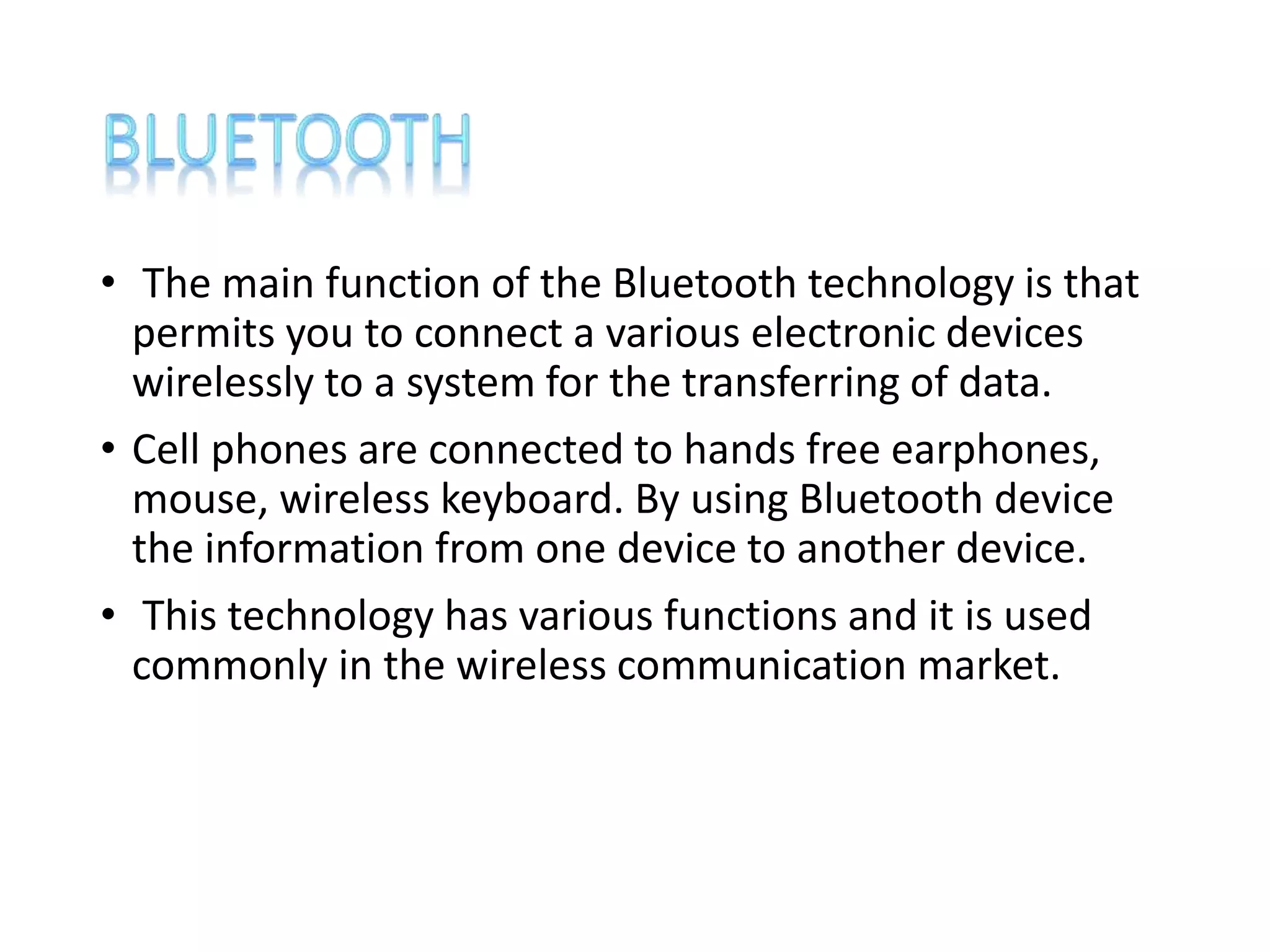 • The main function of the Bluetooth technology is that
permits you to connect a various electronic devices
wirelessly to a system for the transferring of data.
• Cell phones are connected to hands free earphones,
mouse, wireless keyboard. By using Bluetooth device
the information from one device to another device.
• This technology has various functions and it is used
commonly in the wireless communication market.
 