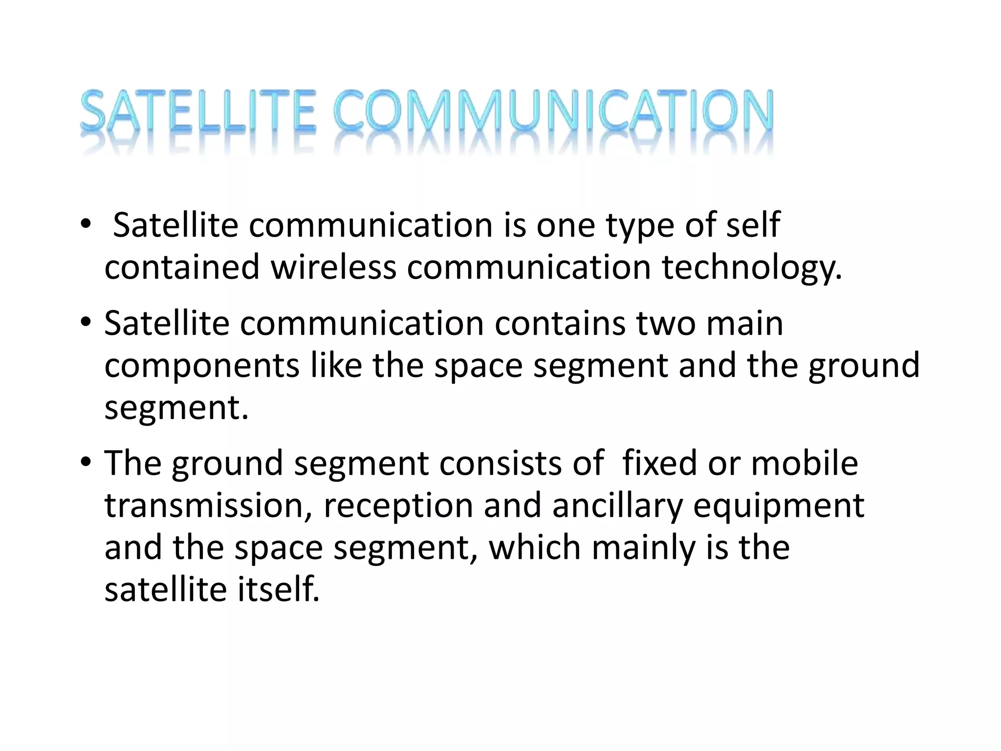 • Satellite communication is one type of self
contained wireless communication technology.
• Satellite communication contains two main
components like the space segment and the ground
segment.
• The ground segment consists of fixed or mobile
transmission, reception and ancillary equipment
and the space segment, which mainly is the
satellite itself.
 
