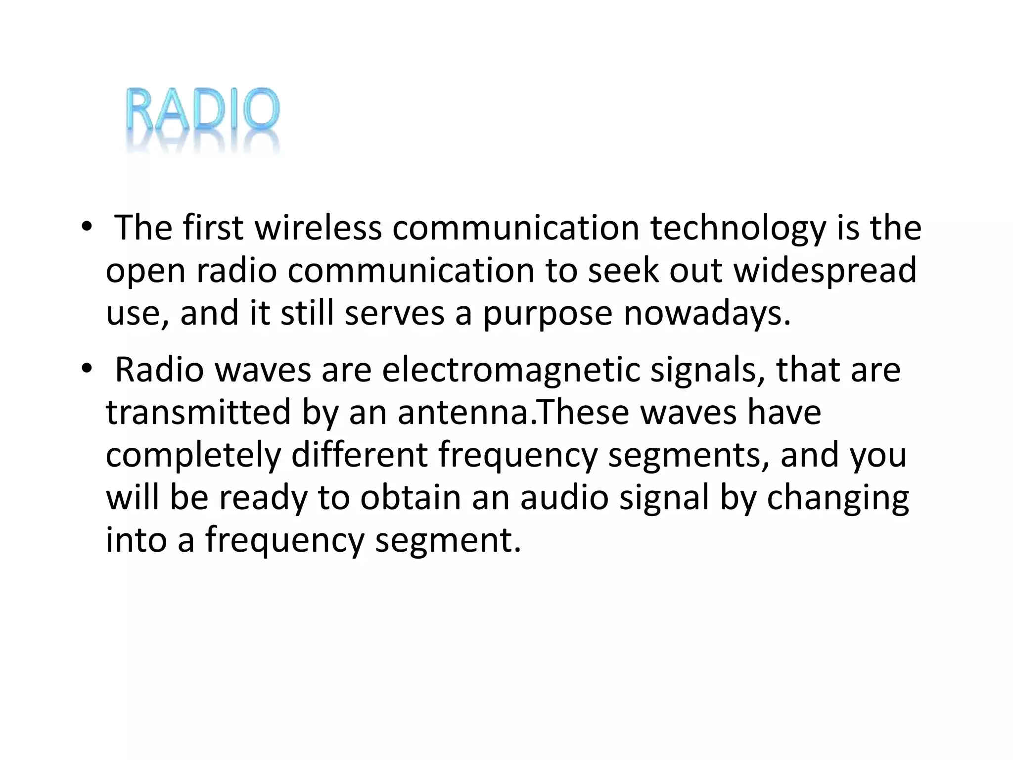 • The first wireless communication technology is the
open radio communication to seek out widespread
use, and it still serves a purpose nowadays.
• Radio waves are electromagnetic signals, that are
transmitted by an antenna.These waves have
completely different frequency segments, and you
will be ready to obtain an audio signal by changing
into a frequency segment.
 