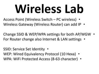 Wireless Lab
•Access Point (Wireless Switch – PC wireless)
•Wireless Gateway (Wireless Router) can add IP
•Change SSID & WEP/WPA settings for both AP/WGW
•For Router change also Internet & LAN settings
•SSID: Service Set Identity
•WEP: Wired Equivalency Protocol (10 Hexa)
•WPA: WiFi Protected Access (8-63 character)
 