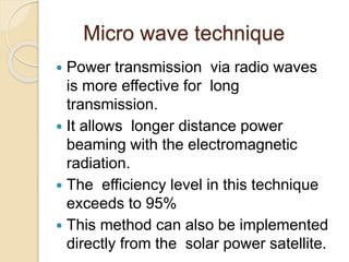 Micro wave technique
 Power transmission via radio waves
is more effective for long
transmission.
 It allows longer distance power
beaming with the electromagnetic
radiation.
 The efficiency level in this technique
exceeds to 95%
 This method can also be implemented
directly from the solar power satellite.
 