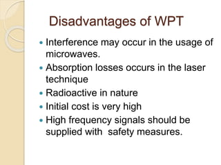 Disadvantages of WPT
 Interference may occur in the usage of
microwaves.
 Absorption losses occurs in the laser
technique
 Radioactive in nature
 Initial cost is very high
 High frequency signals should be
supplied with safety measures.
 
