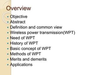 Overview
 Objective
 Abstract
 Definition and common view
 Wireless power transmission(WPT)
 Need of WPT
 History of WPT
 Basic concept of WPT
 Methods of WPT
 Merits and demerits
 Applications
 