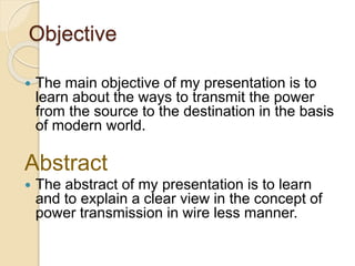 Objective
 The main objective of my presentation is to
learn about the ways to transmit the power
from the source to the destination in the basis
of modern world.
Abstract
 The abstract of my presentation is to learn
and to explain a clear view in the concept of
power transmission in wire less manner.
 