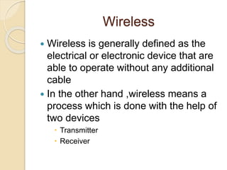 Wireless
 Wireless is generally defined as the
electrical or electronic device that are
able to operate without any additional
cable
 In the other hand ,wireless means a
process which is done with the help of
two devices
 Transmitter
 Receiver
 