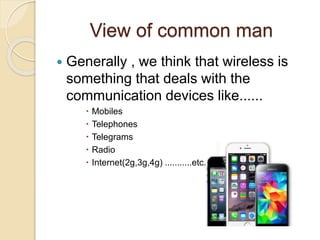 View of common man
 Generally , we think that wireless is
something that deals with the
communication devices like......
 Mobiles
 Telephones
 Telegrams
 Radio
 Internet(2g,3g,4g) ...........etc.
 