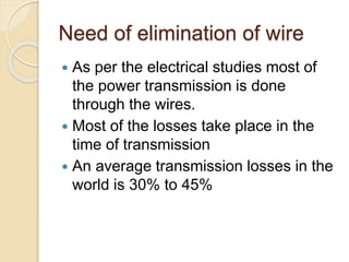 Need of elimination of wire
 As per the electrical studies most of
the power transmission is done
through the wires.
 Most of the losses take place in the
time of transmission
 An average transmission losses in the
world is 30% to 45%
 