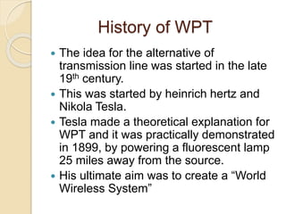 History of WPT
 The idea for the alternative of
transmission line was started in the late
19th century.
 This was started by heinrich hertz and
Nikola Tesla.
 Tesla made a theoretical explanation for
WPT and it was practically demonstrated
in 1899, by powering a fluorescent lamp
25 miles away from the source.
 His ultimate aim was to create a “World
Wireless System”
 