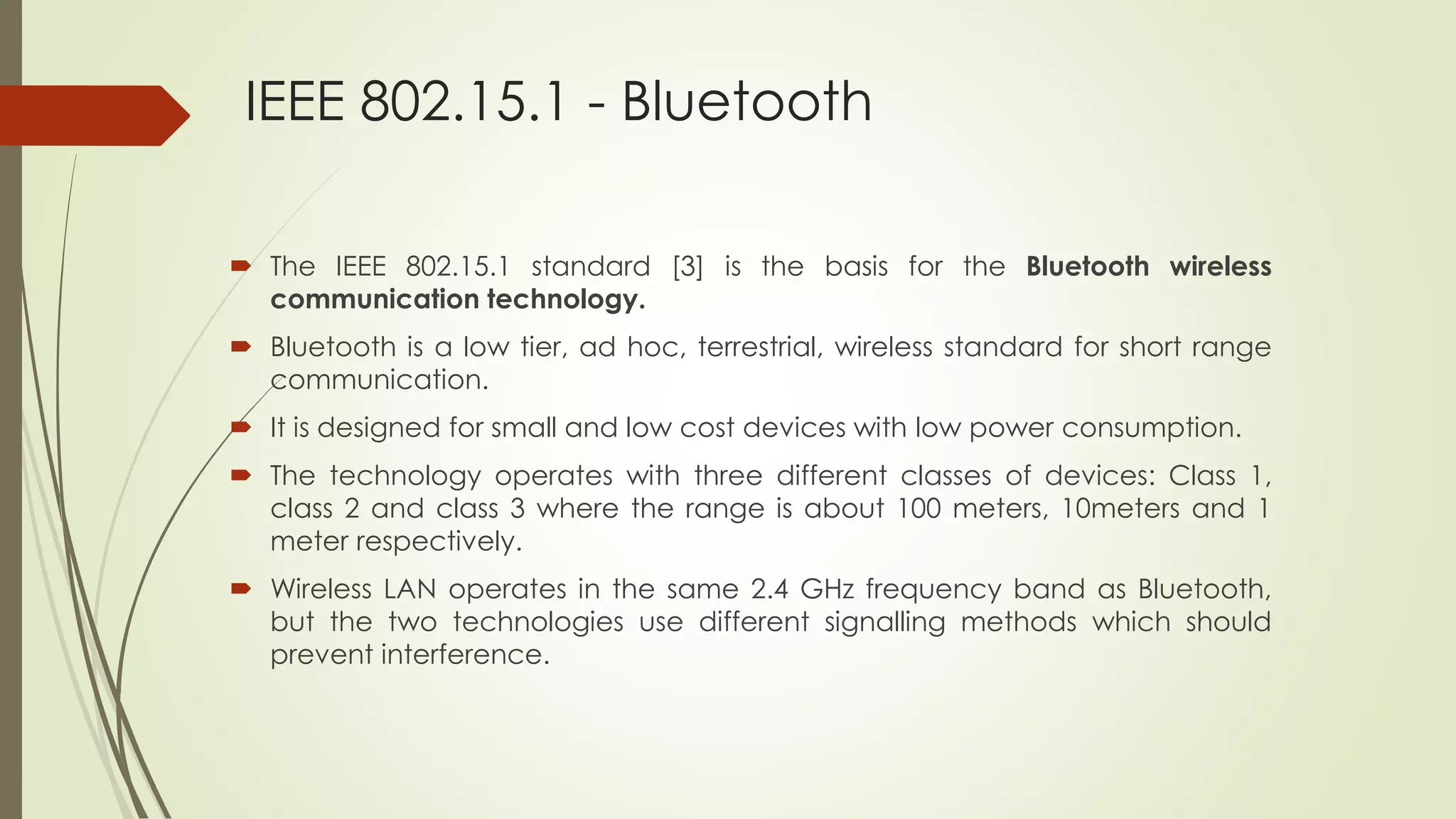 IEEE 802.15.1 - Bluetooth
 The IEEE 802.15.1 standard [3] is the basis for the Bluetooth wireless
communication technology.
 Bluetooth is a low tier, ad hoc, terrestrial, wireless standard for short range
communication.
 It is designed for small and low cost devices with low power consumption.
 The technology operates with three different classes of devices: Class 1,
class 2 and class 3 where the range is about 100 meters, 10meters and 1
meter respectively.
 Wireless LAN operates in the same 2.4 GHz frequency band as Bluetooth,
but the two technologies use different signalling methods which should
prevent interference.
 
