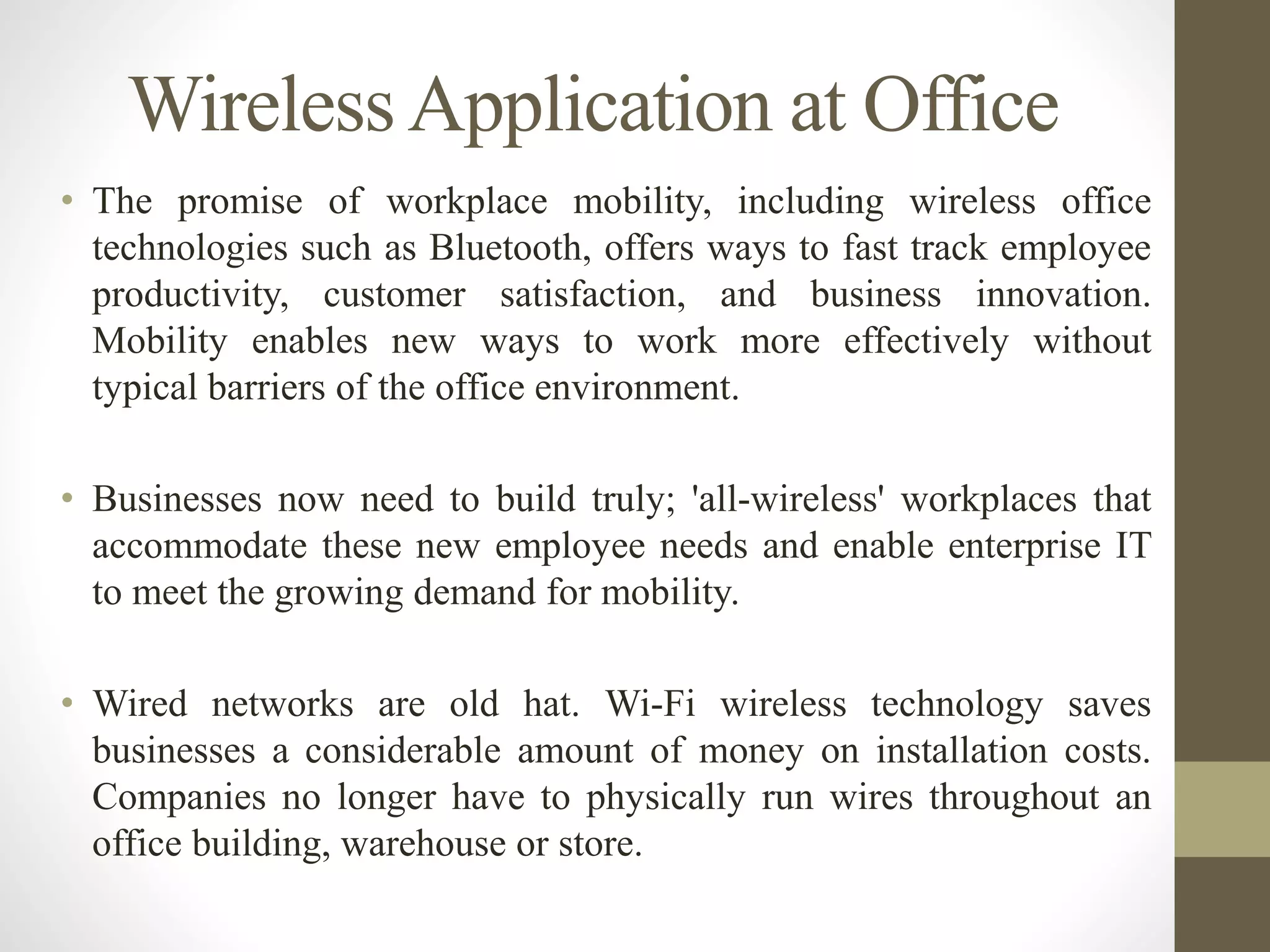 WirelessApplication at Office
• The promise of workplace mobility, including wireless office
technologies such as Bluetooth, offers ways to fast track employee
productivity, customer satisfaction, and business innovation.
Mobility enables new ways to work more effectively without
typical barriers of the office environment.
• Businesses now need to build truly; 'all-wireless' workplaces that
accommodate these new employee needs and enable enterprise IT
to meet the growing demand for mobility.
• Wired networks are old hat. Wi-Fi wireless technology saves
businesses a considerable amount of money on installation costs.
Companies no longer have to physically run wires throughout an
office building, warehouse or store.
 
