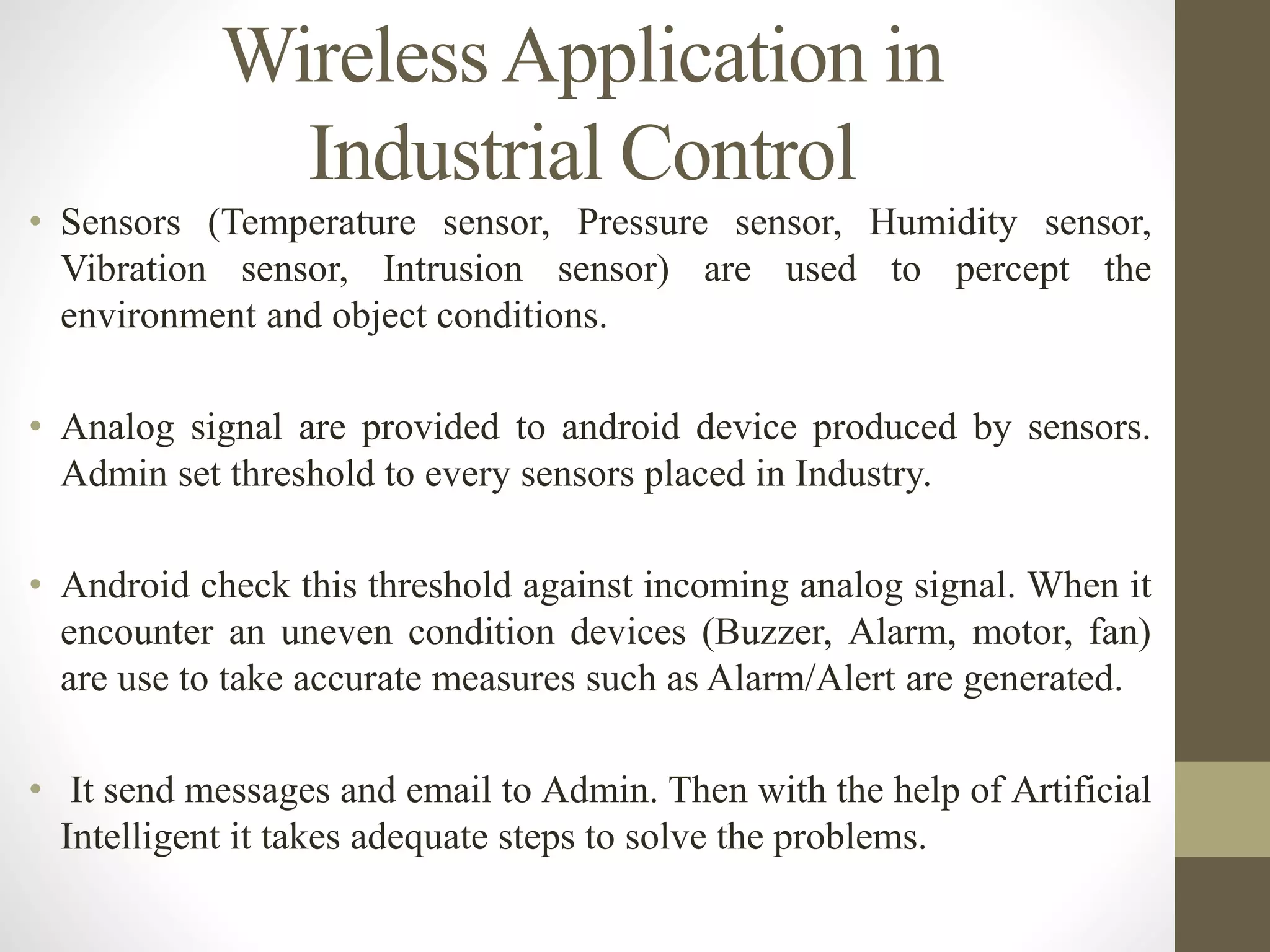 WirelessApplication in
Industrial Control
• Sensors (Temperature sensor, Pressure sensor, Humidity sensor,
Vibration sensor, Intrusion sensor) are used to percept the
environment and object conditions.
• Analog signal are provided to android device produced by sensors.
Admin set threshold to every sensors placed in Industry.
• Android check this threshold against incoming analog signal. When it
encounter an uneven condition devices (Buzzer, Alarm, motor, fan)
are use to take accurate measures such as Alarm/Alert are generated.
• It send messages and email to Admin. Then with the help of Artificial
Intelligent it takes adequate steps to solve the problems.
 
