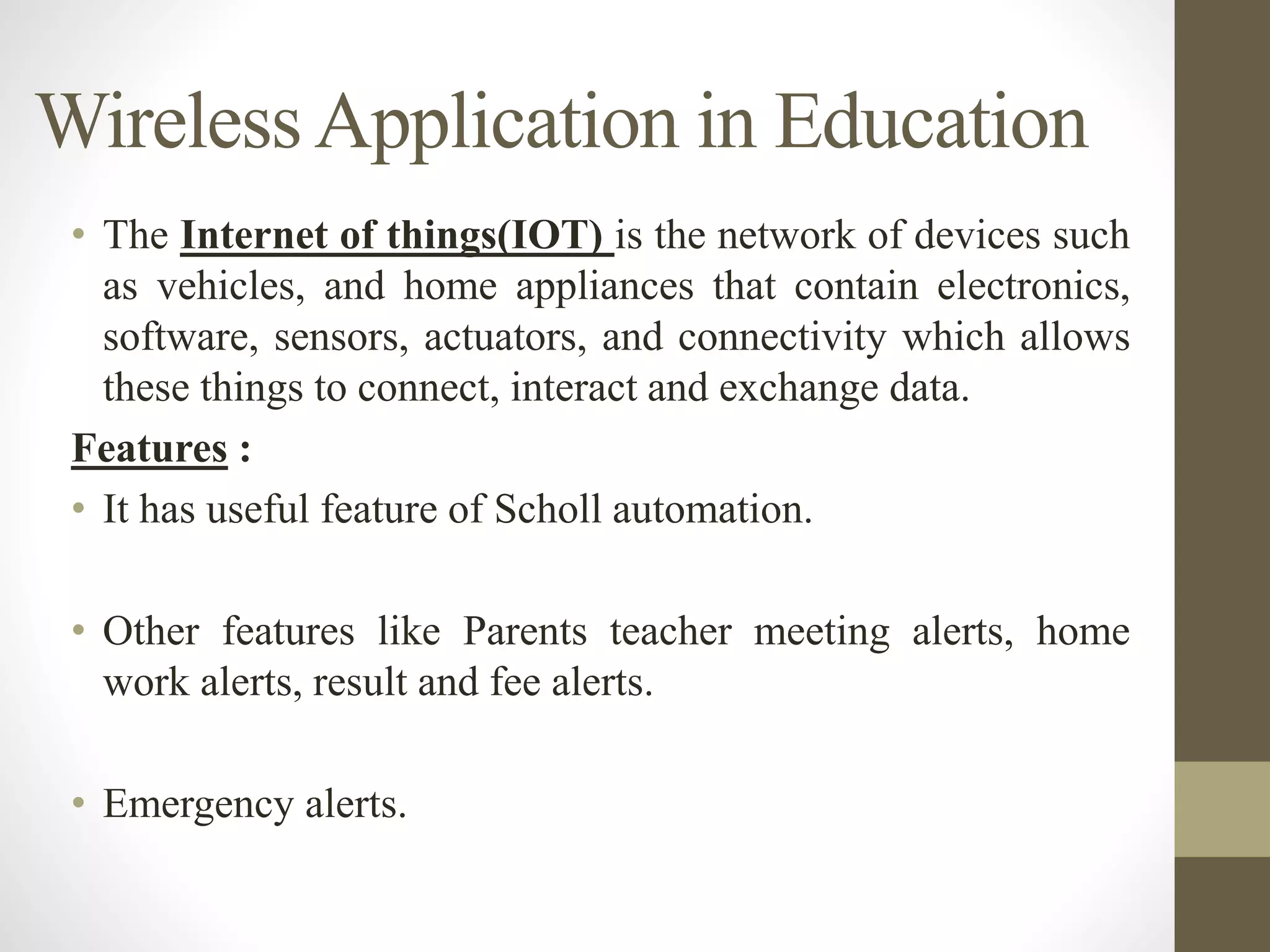 WirelessApplication in Education
• The Internet of things(IOT) is the network of devices such
as vehicles, and home appliances that contain electronics,
software, sensors, actuators, and connectivity which allows
these things to connect, interact and exchange data.
Features :
• It has useful feature of Scholl automation.
• Other features like Parents teacher meeting alerts, home
work alerts, result and fee alerts.
• Emergency alerts.
 