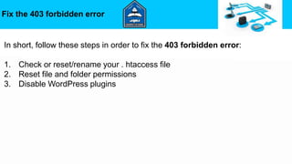 Fix the 403 forbidden error
In short, follow these steps in order to fix the 403 forbidden error:
1. Check or reset/rename your . htaccess file
2. Reset file and folder permissions
3. Disable WordPress plugins
 