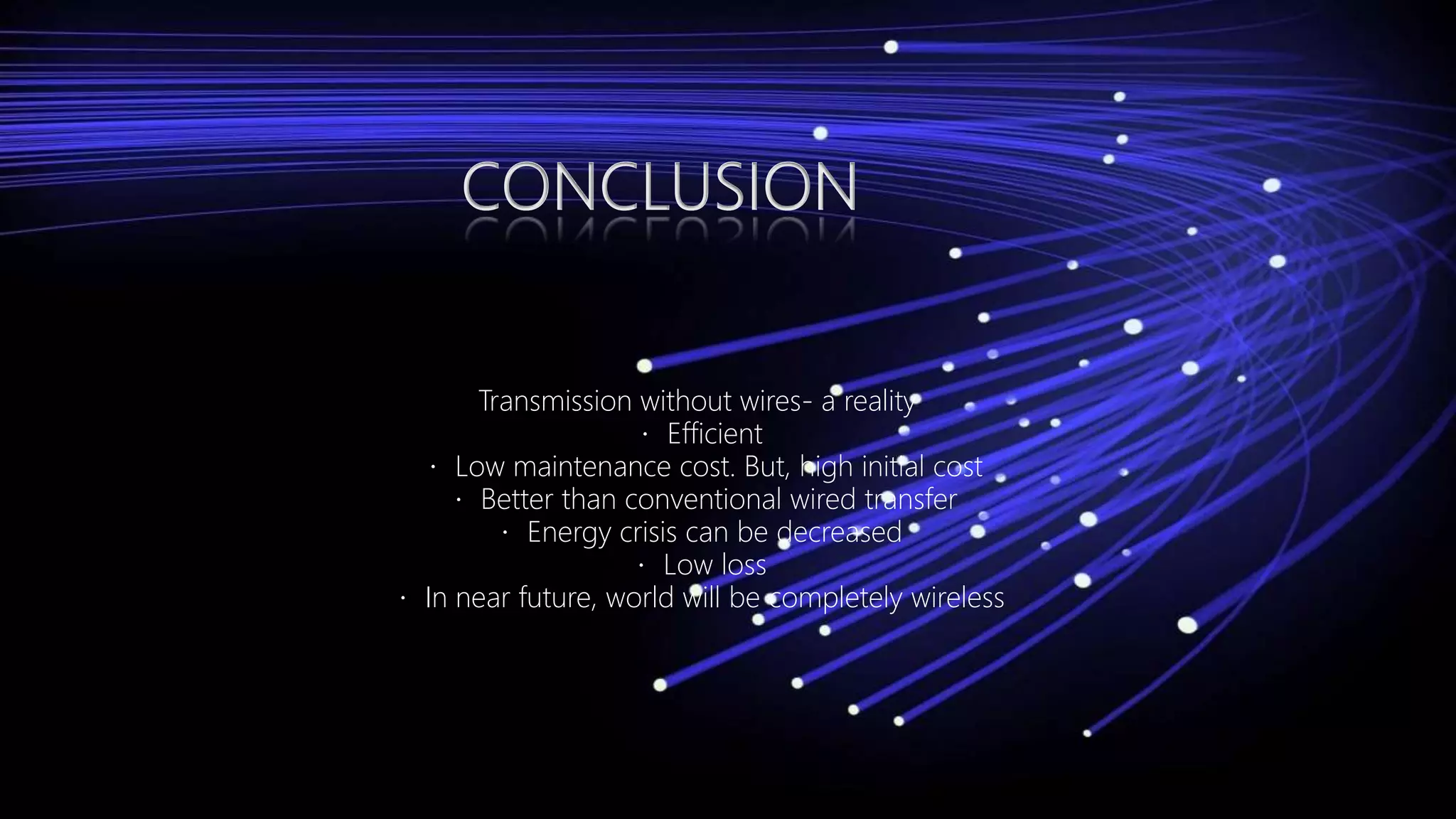 CONCLUSION
Transmission without wires- a reality
Efficient
Low maintenance cost. But, high initial cost
Better than conventional wired transfer
Energy crisis can be decreased
Low loss
In near future, world will be completely wireless
 