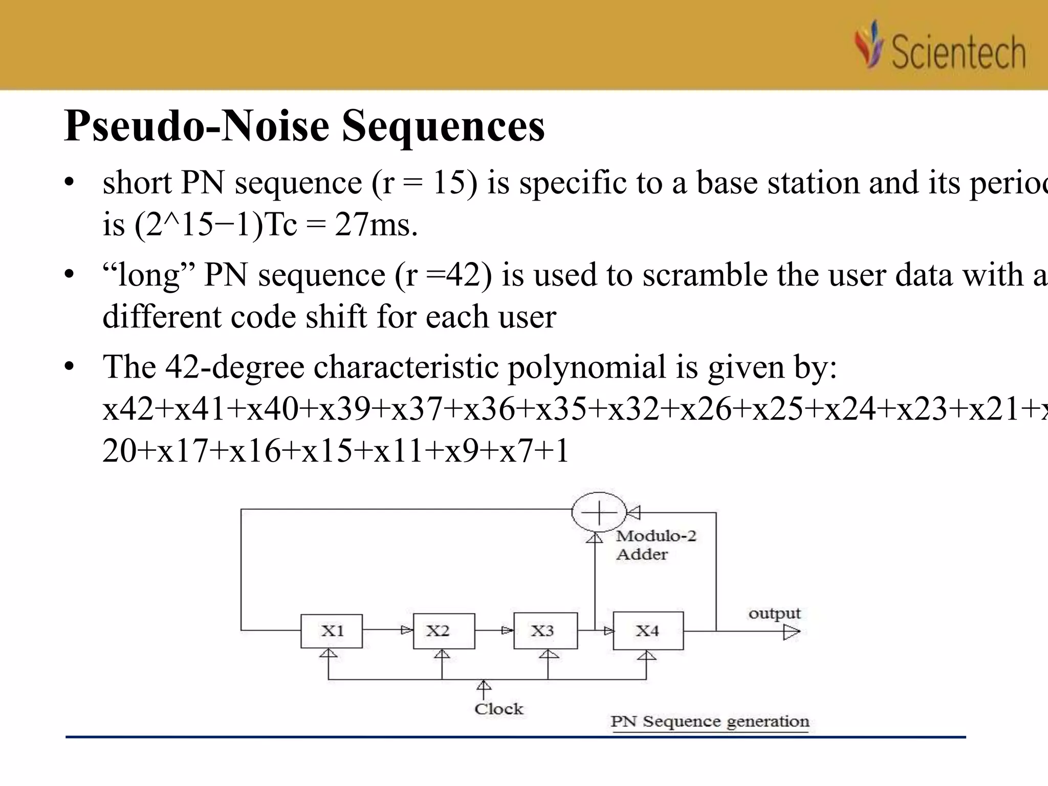 Pseudo-Noise Sequences
• short PN sequence (r = 15) is specific to a base station and its period
is (2^15−1)Tc = 27ms.
• “long” PN sequence (r =42) is used to scramble the user data with a
different code shift for each user
• The 42-degree characteristic polynomial is given by:
x42+x41+x40+x39+x37+x36+x35+x32+x26+x25+x24+x23+x21+x
20+x17+x16+x15+x11+x9+x7+1
 