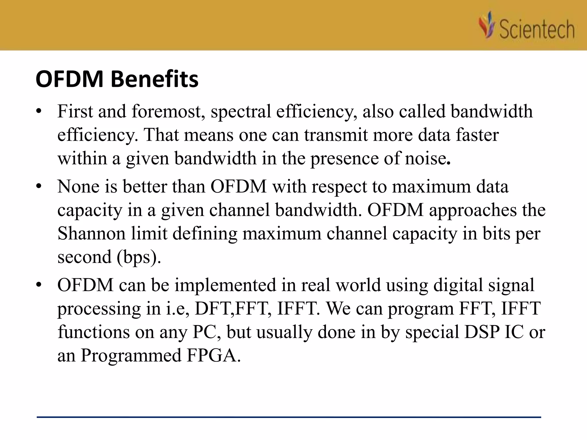 OFDM Benefits
• First and foremost, spectral efficiency, also called bandwidth
efficiency. That means one can transmit more data faster
within a given bandwidth in the presence of noise.
• None is better than OFDM with respect to maximum data
capacity in a given channel bandwidth. OFDM approaches the
Shannon limit defining maximum channel capacity in bits per
second (bps).
• OFDM can be implemented in real world using digital signal
processing in i.e, DFT,FFT, IFFT. We can program FFT, IFFT
functions on any PC, but usually done in by special DSP IC or
an Programmed FPGA.
 