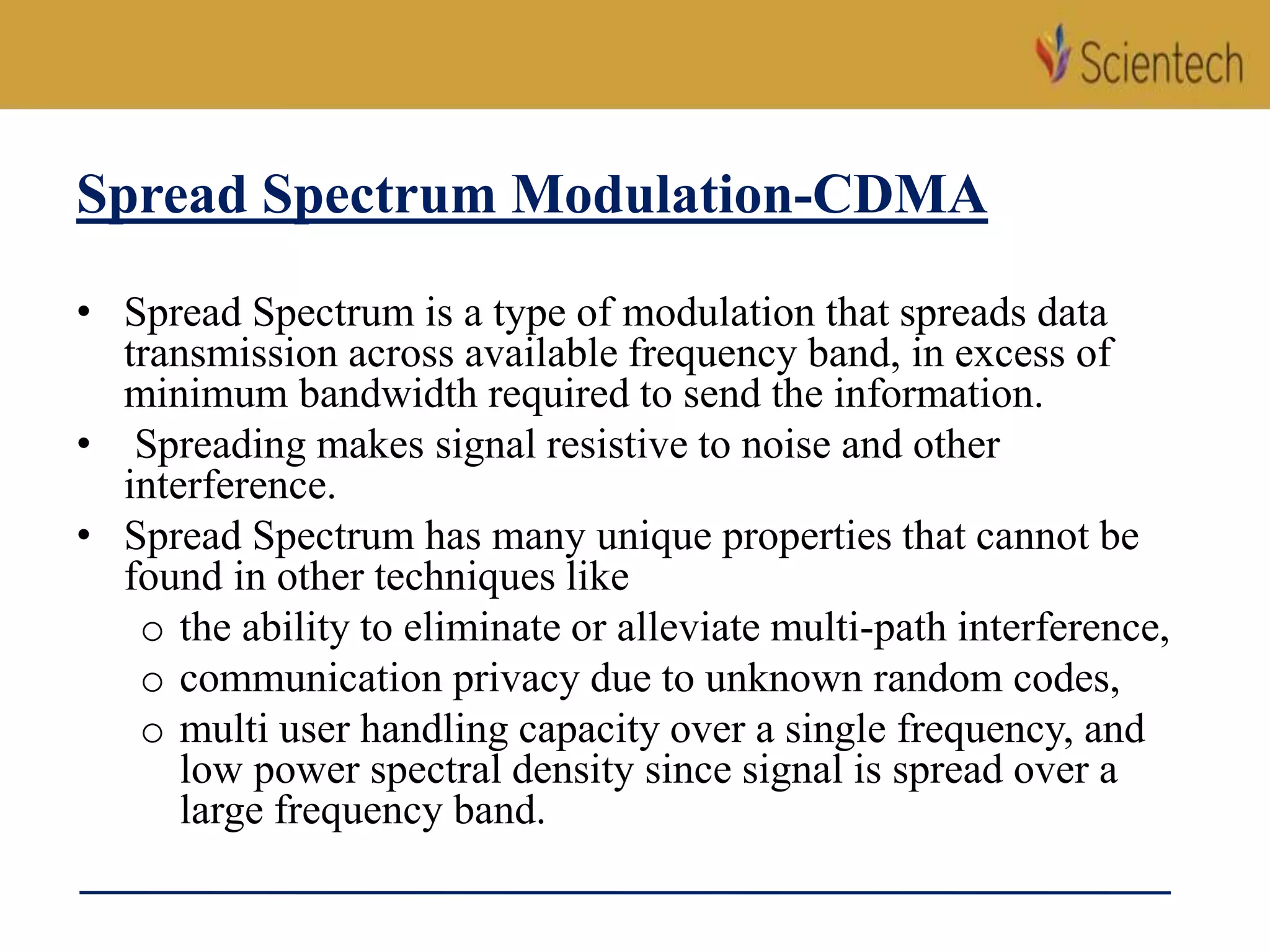 Spread Spectrum Modulation-CDMA
• Spread Spectrum is a type of modulation that spreads data
transmission across available frequency band, in excess of
minimum bandwidth required to send the information.
• Spreading makes signal resistive to noise and other
interference.
• Spread Spectrum has many unique properties that cannot be
found in other techniques like
o the ability to eliminate or alleviate multi-path interference,
o communication privacy due to unknown random codes,
o multi user handling capacity over a single frequency, and
low power spectral density since signal is spread over a
large frequency band.
 