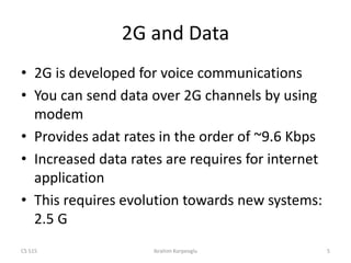 CS 515 Ibrahim Korpeoglu 5
2G and Data
• 2G is developed for voice communications
• You can send data over 2G channels by using
modem
• Provides adat rates in the order of ~9.6 Kbps
• Increased data rates are requires for internet
application
• This requires evolution towards new systems:
2.5 G
 