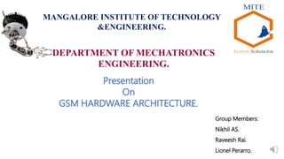 DEPARTMENT OF MECHATRONICS
ENGINEERING.
MANGALORE INSTITUTE OF TECHNOLOGY
&ENGINEERING.
Presentation
On
GSM HARDWARE ARCHITECTURE.
Group Members:
Nikhil AS.
Raveesh Rai.
Lionel Perarro.
 