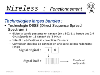 13/12/2001 Wireless - Donche S. & Pellegrin T. 17
Wireless : Fonctionnement
Technologies larges bandes :
• Technologie DSSS (Direct Sequence Spread
Spectrum )
– divise la bande passante en canaux (ex : 802.11b bande des 2.4
GHz séparée en 11 canaux de 8 MHz)
– Intérêt : vérifications et correction d’erreurs
– Conversion des bits de données en une série de bits redondant
(chip)
0
1
Signal original :
Signal étalé : Transformé
en Symbole
 