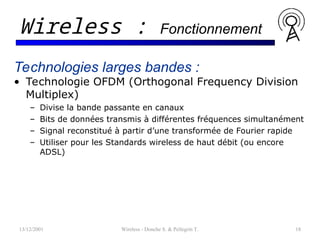 13/12/2001 Wireless - Donche S. & Pellegrin T. 18
Wireless : Fonctionnement
Technologies larges bandes :
• Technologie OFDM (Orthogonal Frequency Division
Multiplex)
– Divise la bande passante en canaux
– Bits de données transmis à différentes fréquences simultanément
– Signal reconstitué à partir d’une transformée de Fourier rapide
– Utiliser pour les Standards wireless de haut débit (ou encore
ADSL)
 