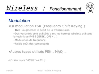 Modulation
•La modulation FSK (Frequency Shift Keying )
–But : augmenter le débit de la transmission
–Des variantes sont utilisées dans les normes wireless utilisant
la technique FHSS (GFSK, QFSK …)
–Modulation de fréquence
–Faible coût des composants
•Autres types utilisés PSK , MAQ …
(cf : Voir cours DANSOU en TS…)
13/12/2001 Wireless - Donche S. & Pellegrin T. 19
Wireless : Fonctionnement
 