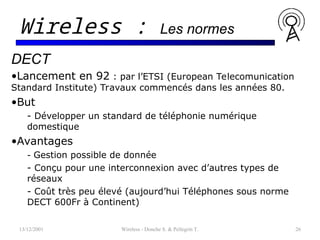 13/12/2001 Wireless - Donche S. & Pellegrin T. 26
Wireless : Les normes
DECT
•Lancement en 92 : par l’ETSI (European Telecomunication
Standard Institute) Travaux commencés dans les années 80.
•But
- Développer un standard de téléphonie numérique
domestique
•Avantages
- Gestion possible de donnée
- Conçu pour une interconnexion avec d’autres types de
réseaux
- Coût très peu élevé (aujourd’hui Téléphones sous norme
DECT 600Fr à Continent)
 