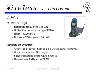 13/12/2001 Wireless - Donche S. & Pellegrin T. 27
Wireless : Les normes
DECT
•Technologie
- Bande de fréquence 1,8 Ghz
- Utilisation de slots de type TDMA
- Débit : 552Kbit/s
- Distance 300m pour 100 mW
•Bilan et avenir
- A fait ces preuves, technologie utilisé dans HomeRF…
- Grand succès en Allemagne
- Futur passerelle entre GSM & UMTS
- Gestion des PABX en WPABX
 