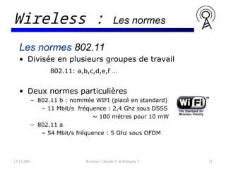 13/12/2001 Wireless - Donche S. & Pellegrin T. 31
Wireless : Les normes
Les normes 802.11
• Divisée en plusieurs groupes de travail
802.11: a,b,c,d,e,f …
• Deux normes particulières
– 802.11 b : nommée WIFI (placé en standard)
– 11 Mbit/s fréquence : 2,4 Ghz sous DSSS
~ 100 mètres pour 10 mW
– 802.11 a
– 54 Mbit/s fréquence : 5 Ghz sous OFDM
 