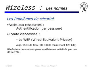 13/12/2001 Wireless - Donche S. & Pellegrin T. 32
Wireless : Les normes
Les Problèmes de sécurité
•Accès aux ressources :
Authentification par password
•Ecoute clandestine :
- Le WEP (Wired Equivalent Privacy)
Algo. :RC4 de RSA (Clé 40bits maintenant 128 bits)
Générateur de nombres pseudo-aléatoires initialisés par une
clé secrète.
 