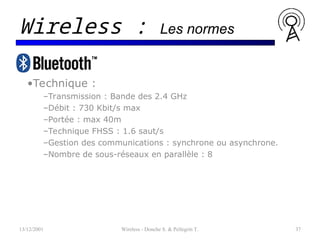 •Technique :
–Transmission : Bande des 2.4 GHz
–Débit : 730 Kbit/s max
–Portée : max 40m
–Technique FHSS : 1.6 saut/s
–Gestion des communications : synchrone ou asynchrone.
–Nombre de sous-réseaux en parallèle : 8
13/12/2001 Wireless - Donche S. & Pellegrin T. 37
Wireless : Les normes
 