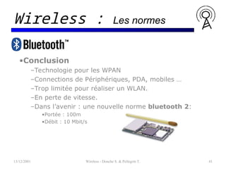 •Conclusion
–Technologie pour les WPAN
–Connections de Périphériques, PDA, mobiles …
–Trop limitée pour réaliser un WLAN.
–En perte de vitesse.
–Dans l’avenir : une nouvelle norme bluetooth 2:
•Portée : 100m
•Débit : 10 Mbit/s
13/12/2001 Wireless - Donche S. & Pellegrin T. 41
Wireless : Les normes
 