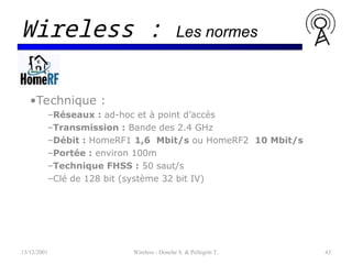 •Technique :
–Réseaux : ad-hoc et à point d’accès
–Transmission : Bande des 2.4 GHz
–Débit : HomeRF1 1,6 Mbit/s ou HomeRF2 10 Mbit/s
–Portée : environ 100m
–Technique FHSS : 50 saut/s
–Clé de 128 bit (système 32 bit IV)
13/12/2001 Wireless - Donche S. & Pellegrin T. 43
Wireless : Les normes
 