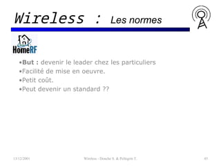 •But : devenir le leader chez les particuliers
•Facilité de mise en oeuvre.
•Petit coût.
•Peut devenir un standard ??
13/12/2001 Wireless - Donche S. & Pellegrin T. 45
Wireless : Les normes
 