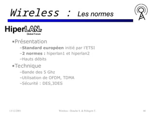 •Présentation
–Standard européen initié par l’ETSI
–2 normes : hiperlan1 et hiperlan2
–Hauts débits
•Technique
–Bande des 5 Ghz
–Utilisation de OFDM, TDMA
–Sécurité : DES,3DES
13/12/2001 Wireless - Donche S. & Pellegrin T. 46
Wireless : Les normes
 