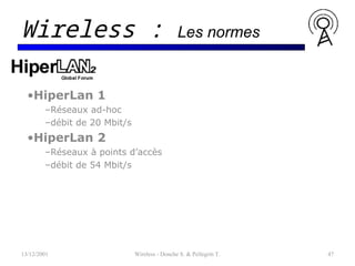 •HiperLan 1
–Réseaux ad-hoc
–débit de 20 Mbit/s
•HiperLan 2
–Réseaux à points d’accès
–débit de 54 Mbit/s
13/12/2001 Wireless - Donche S. & Pellegrin T. 47
Wireless : Les normes
 
