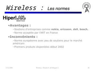 •Avantages :
–Soutiens d’entreprises comme nokia, ericsson, dell, bosch.
–Norme acceptée par l’ART en France
•Inconvénients :
–Norme européenne avec peu de soutiens pour le marché
américain
–Premiers produits disponibles début 2002
13/12/2001 Wireless - Donche S. & Pellegrin T. 48
Wireless : Les normes
 