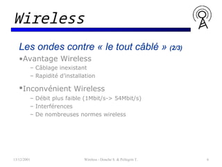 Les ondes contre « le tout câblé » (2/3)
•Avantage Wireless
– Câblage inexistant
– Rapidité d’installation
•Inconvénient Wireless
– Débit plus faible (1Mbit/s-> 54Mbit/s)
– Interférences
– De nombreuses normes wireless
13/12/2001 Wireless - Donche S. & Pellegrin T. 6
Wireless
 