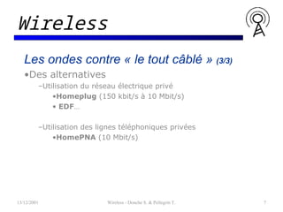 Les ondes contre « le tout câblé » (3/3)
•Des alternatives
–Utilisation du réseau électrique privé
•Homeplug (150 kbit/s à 10 Mbit/s)
• EDF…
–Utilisation des lignes téléphoniques privées
•HomePNA (10 Mbit/s)
13/12/2001 Wireless - Donche S. & Pellegrin T. 7
Wireless
 