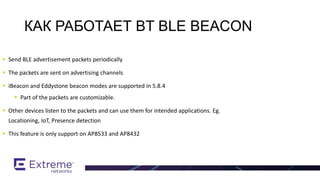  Send BLE advertisement packets periodically
 The packets are sent on advertising channels
 iBeacon and Eddystone beacon modes are supported in 5.8.4
 Part of the packets are customizable.
 Other devices listen to the packets and can use them for intended applications. Eg.
Locationing, IoT, Presence detection
 This feature is only support on AP8533 and AP8432
КАК РАБОТАЕТ BT BLE BEACON
 