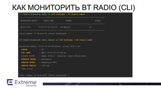 VX-1#show bluetooth radio on <AP hostname | RF Domain name>
-----------------------------------------------------------------------------
BLUETOOTH RADIO RADIO MAC MODES STATE
-----------------------------------------------------------------------------
8533-1:B1 74-67-F7-07-08-33 LE-Beacon On
-----------------------------------------------------------------------------
Total number of Bluetooth radios displayed: 1
VX-1#show bluetooth radio detail on <AP hostname | RF Domain name>
Bluetooth Radio: 74-67-F7-07-08-2F:B1, alias: 8533-1:B1
STATE : On
PHY INFO : MAC: 74-67-F7-07-08-33
ACCESS POINT : Name: 8533-1 Location: brno-office-demo
ENABLED MODES : LE-Beacon
BEACON TYPES : Eddystone-URL1
BEACON PERIOD : 1000 ms
Last error :
Total number of Bluetooth radios displayed: 1
КАК МОНИТОРИТЬ BT RADIO (CLI)
 