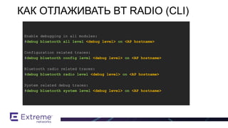BT / BLE Support
Enable debugging in all modules:
#debug bluetooth all level <debug level> on <AP hostname>
Configuration related traces:
#debug bluetooth config level <debug level> on <AP hostname>
Bluetooth radio related traces:
#debug bluetooth radio level <debug level> on <AP hostname>
System related debug traces:
#debug bluetooth system level <debug level> on <AP hostname>
КАК ОТЛАЖИВАТЬ BT RADIO (CLI)
 