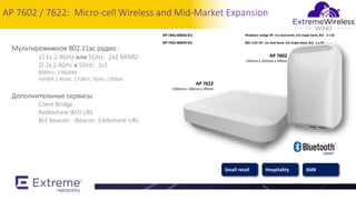 5
AP 7602 / 7622: Micro-cell Wireless and Mid-Market Expansion
Мультирежимное 802.11ас радио :
1) 1х 2.4GHz или 5GHz: 2x2 MIMO
2) 2х 2.4GHz и 5GHz: 1x1
80MHz, 256QAM
TxPWR 2.4GHz: 17dBm; 5GHz: 19dBm
Дополнительные сервисы:
Client Bridge
Radioshare WiFi LBS
BLE beacon: iBeacon, Eddystone-URL
Small retail Hospitality SMB
AP 7602
145mm x 102mm x 29mm
AP 7622
150mm x 140mm x 39mm
AP-7602-68B30-EU Wallplate wedge AP; 1x1 dual band, 2x2 single band, BLE. 2 x GE
AP-7622-68B30-EU 802.11AC AP; 1x1 dual band, 2x2 single band, BLE. 1 x GE
 