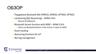  Поддержка Bluetooth BLE AP8533, AP8432, AP7602, AP7622
 Locationing (BLE Beaconing) – WiNG 5.8.4
 iBeacon & Eddystone
 Bluetooth Sensor function with ADSP – WiNG 5.8.4
 Sense any Bluetooth devices in the vicinity 7 report to ADSP
 Asset tracking
 Beaconing functions for IoT
 BLE tag management
BT / BLE Support
ОБЗОР
 