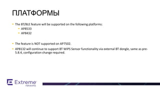  The BT/BLE feature will be supported on the following platforms:
 AP8533
 AP8432
 The feature is NOT supported on AP7502.
 AP8132 will continue to support BT WIPS Sensor functionality via external BT dongle, same as pre-
5.8.4, configuration change required.
BT / BLE Support
ПЛАТФОРМЫ
 