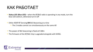  Status LED (Blue LED) – when the BT/BLE radio is operating in any mode, turn the
blue LED solid on, otherwise turn it off
 Either ADSP BT Sensing OR BLE Beaconing at a time
 The 2 modes cannot run simultaneously on the same AP.
 The power of BLE beaconing is fixed at 9 dBm
 The firmware of the BT/BLE chip is upgraded alongside with WiNG.
BT / BLE Support
КАК РАБОТАЕТ
 