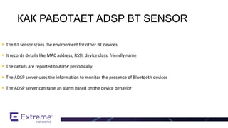  The BT sensor scans the environment for other BT devices
 It records details like MAC address, RSSI, device class, friendly name
 The details are reported to ADSP periodically
 The ADSP server uses the information to monitor the presence of Bluetooth devices
 The ADSP server can raise an alarm based on the device behavior
КАК РАБОТАЕТ ADSP BT SENSOR
 