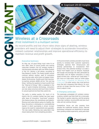 • Cognizant 20-20 Insights

Wireless at a Crossroads
(First installment in a multipart series)

As record profits and low churn rates show signs of abating, wireless
providers will need to adjust their strategies to accelerate innovation,
cement customer relationships and improve operational efficiency to
maintain revenue and profit growth.
Executive Summary
As they say, all good things must come to an
end. After years of record profits and soaring
subscriber numbers, the U.S. wireless market is
now becoming saturated, with over 90% of adults
in the U.S. owning a cell phone, according to
Pew Research Center.1 The heady growth cannot
continue without another swell of innovation
spurring new sales, which does not appear immediately forthcoming. Pundits posit that machineto-machine wireless (M2M) will be “the next big
thing,” shifting the question to how to profit from
the “Internet of things.” With a slowdown in the
wave of game-changing technology, consumers
are now value-conscious and much more inclined
to use pre-paid service than they used to be.
The party is ending quickly. For much of its
history, the U.S. wireless market has seen wave
after wave of innovative “must-have” products
(the feature phone, the smartphone and tablets).
Revenue and subscriptions grew at a healthy clip.
Now, the picture is emerging of a commoditizing
market in which purchasing is driven increasingly by the need for replacements and upgrades.
The new reality: Obtaining new subscribers now
means taking them from competing providers.

cognizant 20-20 insights | november 2013

In this environment, wireless providers must move
quickly to revitalize their customer experience
strategies, optimize their infrastructure and
develop partnerships to revolutionize their
product lines. One potential strategy is to take a
lesson from leaders such as Amazon, Facebook
and Google and leverage the data generated by
subscribers and all digital consumers in every
aspect of their lives — what we call “Code Halos.”™
(For more on Code Halos, read our white paper,
“Code Rules: A Playbook for Managing at the
Crossroads.”) In other words, they must perform
more like tech companies than telecos. As such,
carriers no longer have the luxury of time — the
time to adjust is now.

A Changing Landscape
The seemingly unshakable U.S. wireless communications market now finds itself at a crossroads.
The market is quickly maturing, and the growing
subscriber numbers, record profits and low churn
rates will not continue forever.
Competitive forces are also growing from
outside the traditional wireless sector. Internet
technology companies are beginning to leverage
their growing mobile experience, along with their

 