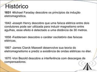Histórico
1831 –Michael Faraday descobre os princípios da indução
eletromagnética.
1842 –Joseph Henry descobre que uma faísca elétrica entre dois
condutores pode ser utilizada para induzir magnetismo entre
agulhas, esse efeito é detectado a uma distância de 30 metros.
1858 –Feddersen descobre o caráter oscilatório das faíscas
elétricas.
1867 –James Clarck Maxwell desenvolve sua teoria do
eletromagnetismo e prediz a existência de ondas elétricas no éter.
1870 –Von Bezold descobre a interferência com descargas de
compensadores.
 