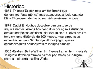 Histórico
1875 –Thomas Edison nota um fenômeno que
denominou “força etérica”, mas abandonou a ideia quando
Elihu Thompson, dentre outros, ridicularizaram a ideia.
1879 –David E. Hughes descobre que um tubo de
arquivamentos férreos fica condutivo por ação à distância
através de faíscas elétricas, ele faz um sinal audível em um
fone em uma distância de 500 metros, mas parou suas
experiências, pois Sir George Stokes julgou que os
acontecimentos demonstravam indução simples.
1882 –Graham Bell e William H. Preece transmitem sinais de
Telégrafo Wireless através do mar por meios de indução,
entre a Inglaterra e a Ilha Wight.
 
